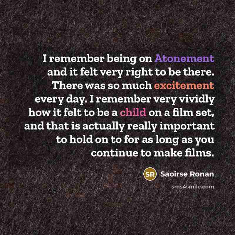 “I remember being on Atonement and it felt very right to be there. There was so much excitement every day. I remember very vividly how it felt to be a child on a film set, and that is actually really important to hold on to for as long as you continue to make films.” quote by Saoirse Ronan