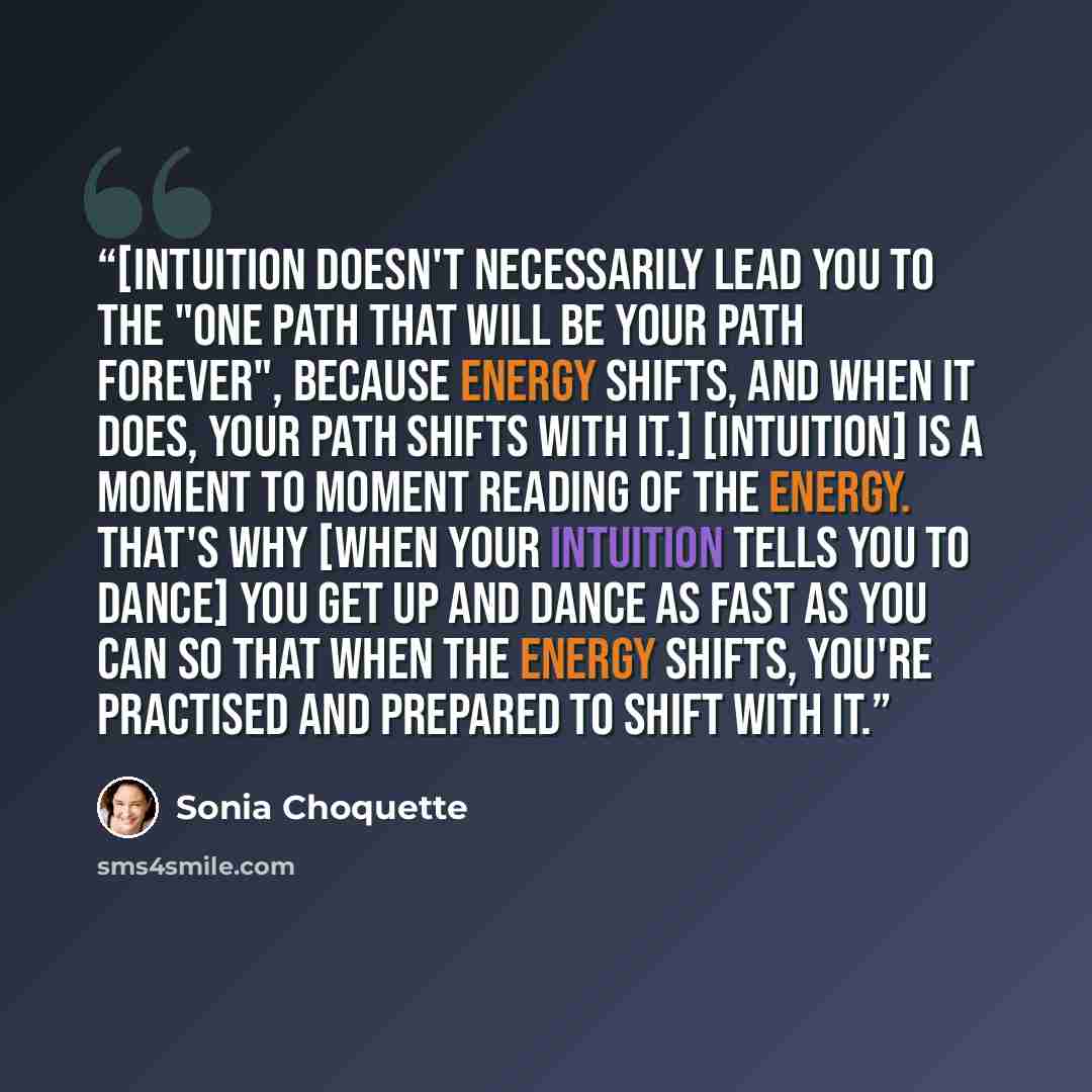 “[Intuition doesn't necessarily lead you to the "one path that will be your path forever", because energy shifts, and when it does, your path shifts with it.] [Intuition] is a moment to moment reading of the energy. That's why [when your intuition tells you to dance] you get up and dance as fast as…” quote by Sonia Choquette