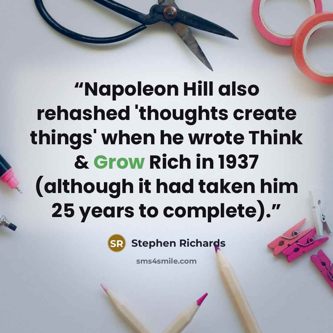 “Napoleon Hill also rehashed 'thoughts create things' when he wrote Think & Grow Rich in 1937 (although it had taken him 25 years to complete).” quote by Stephen Richards