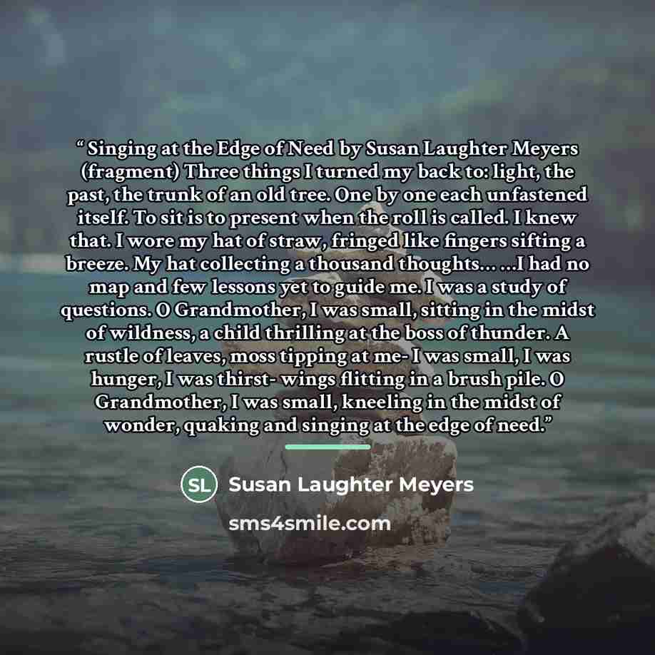 “Singing at the Edge of Need by Susan Laughter Meyers (fragment) Three things I turned my back to: light, the past, the trunk of an old tree. One by one each unfastened itself. To sit is to present when the roll is called. I knew that. I wore my hat of straw, fringed like fingers sifting a breeze…” quote by Susan Laughter Meyers
