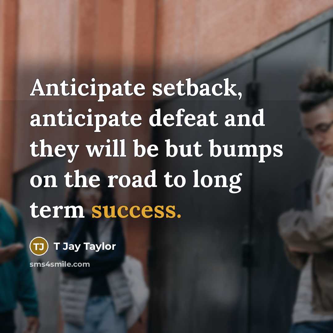 “Anticipate setback, anticipate defeat and they will be but bumps on the road to long term success.” quote by T Jay Taylor