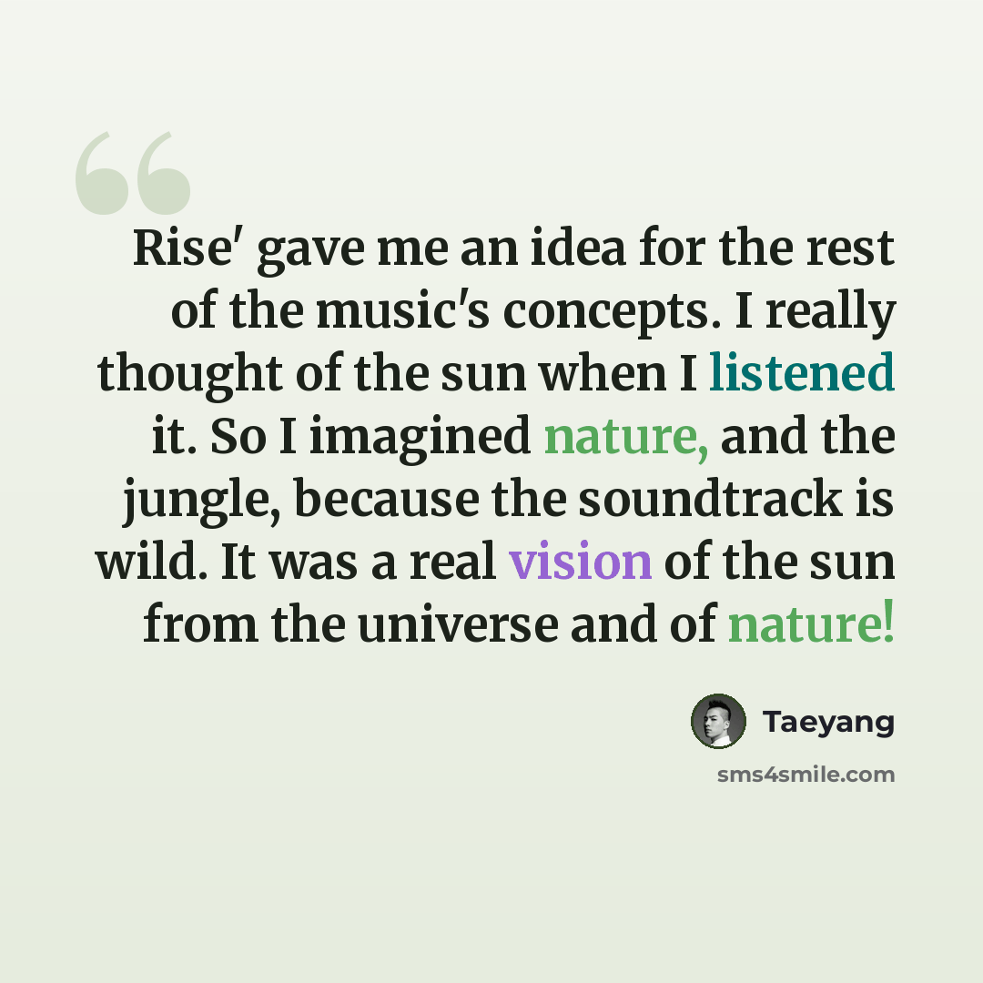 “Rise' gave me an idea for the rest of the music's concepts. I really thought of the sun when I listened it. So I imagined nature, and the jungle, because the soundtrack is wild. It was a real vision of the sun from the universe and of nature!” quote by Taeyang