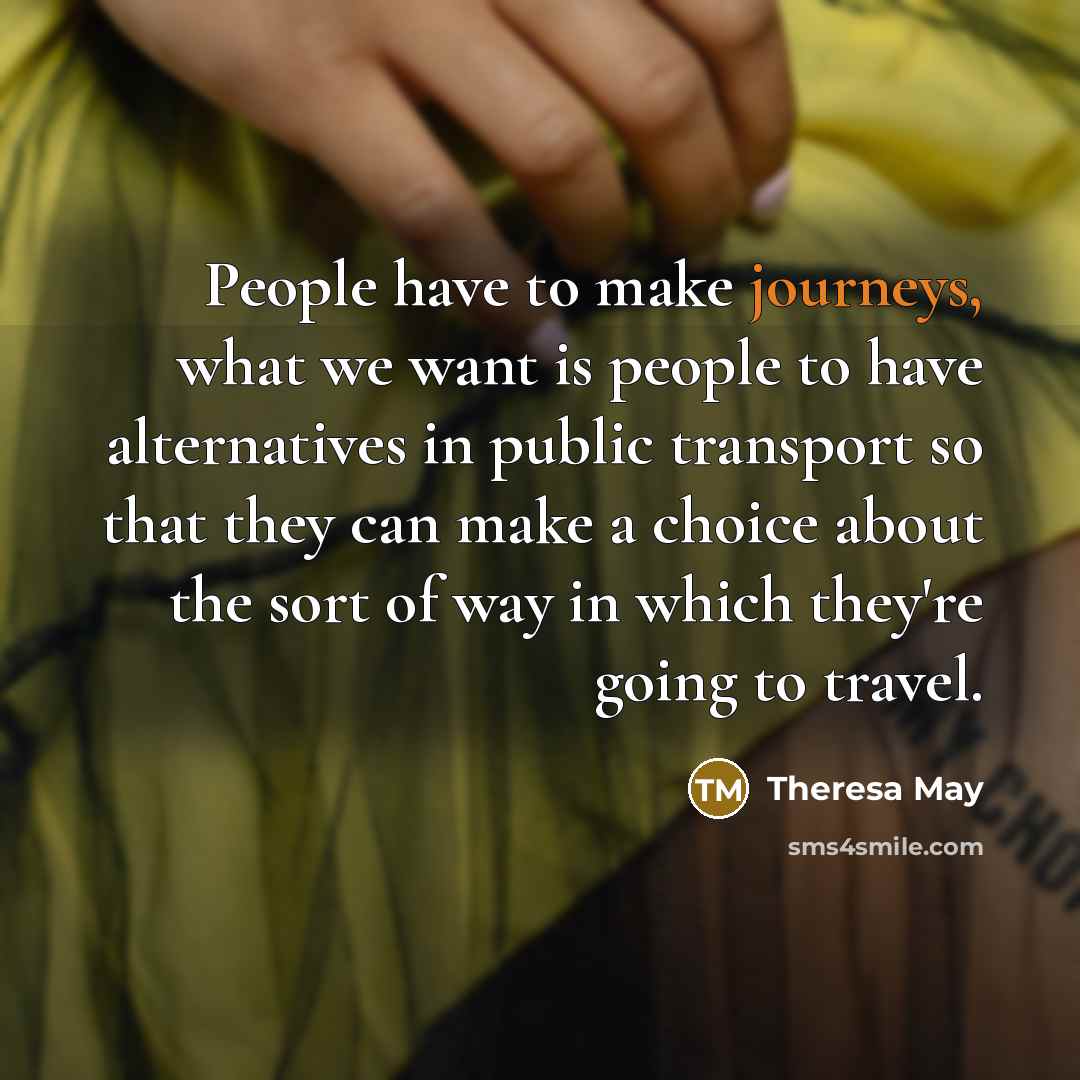 “People have to make journeys, what we want is people to have alternatives in public transport so that they can make a choice about the sort of way in which they're going to travel.” quote by Theresa May