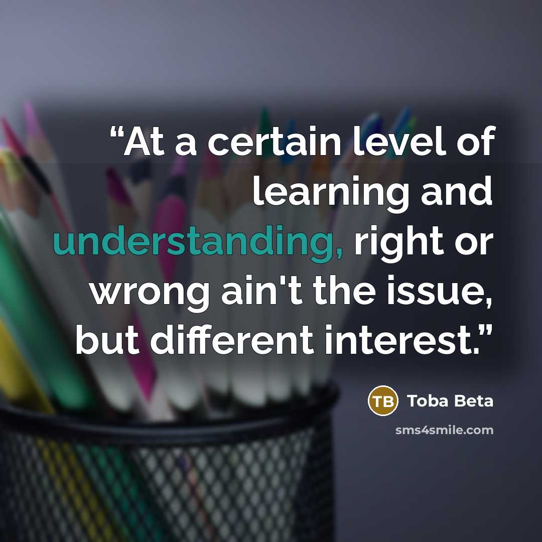 “At a certain level of learning and understanding, right or wrong ain't the issue, but different interest.” quote by Toba Beta