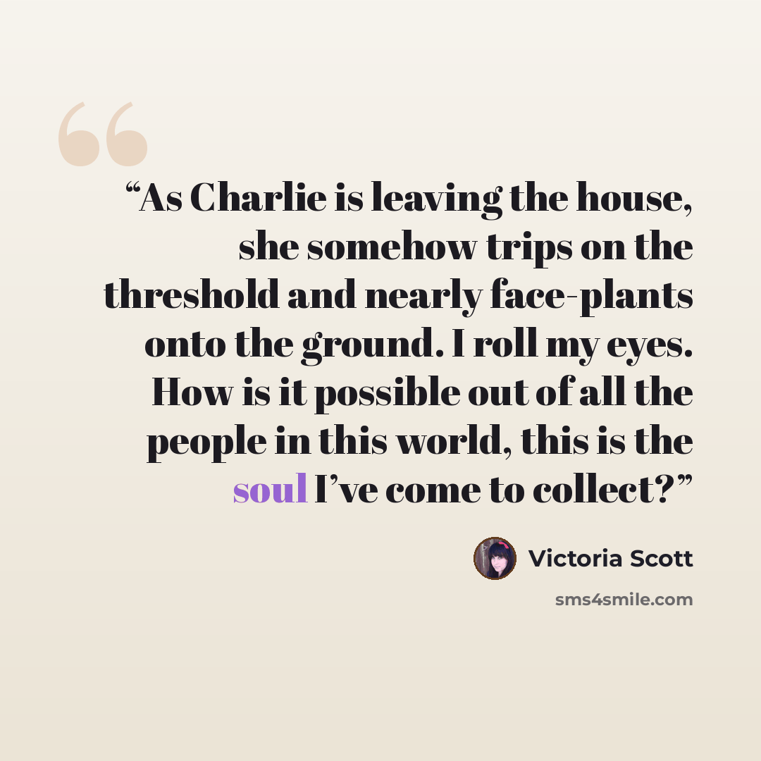 “As Charlie is leaving the house, she somehow trips on the threshold and nearly face-plants onto the ground. I roll my eyes. How is it possible out of all the people in this world, this is the soul I’ve come to collect?” quote by Victoria Scott