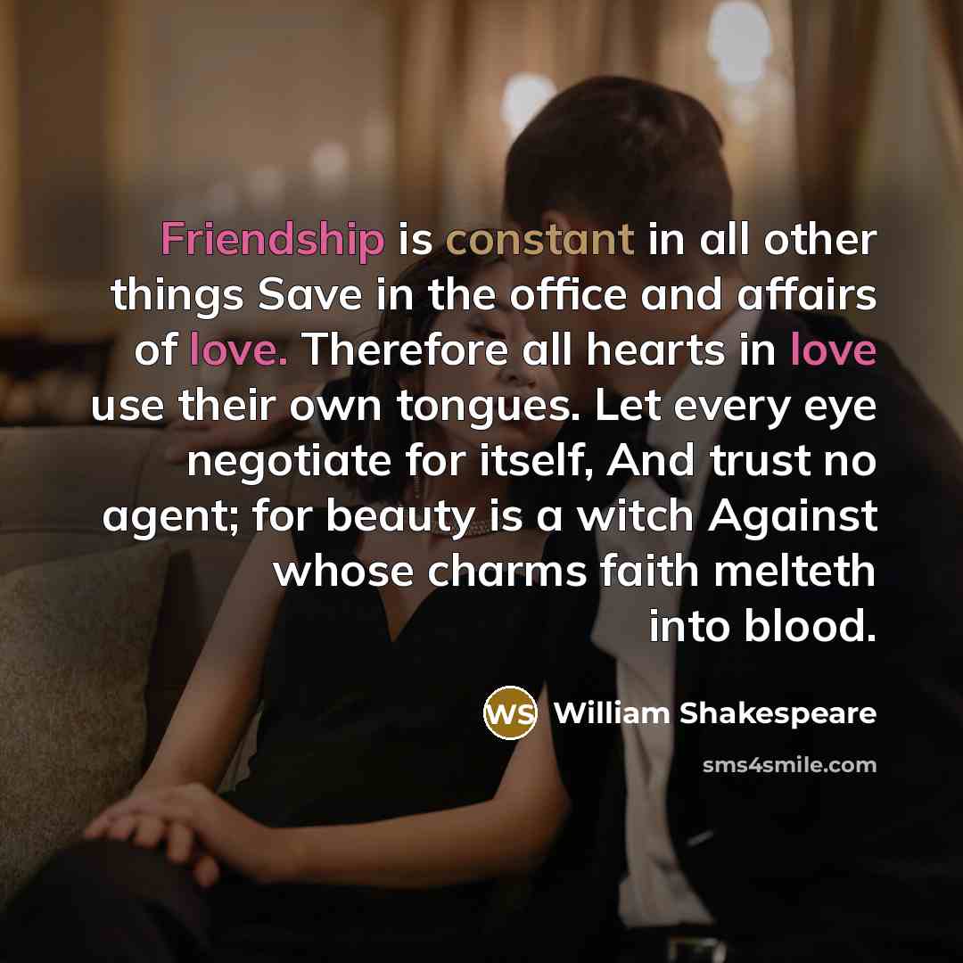 “Friendship is constant in all other things Save in the office and affairs of love. Therefore all hearts in love use their own tongues. Let every eye negotiate for itself, And trust no agent; for beauty is a witch Against whose charms faith melteth into blood.” quote by William Shakespeare