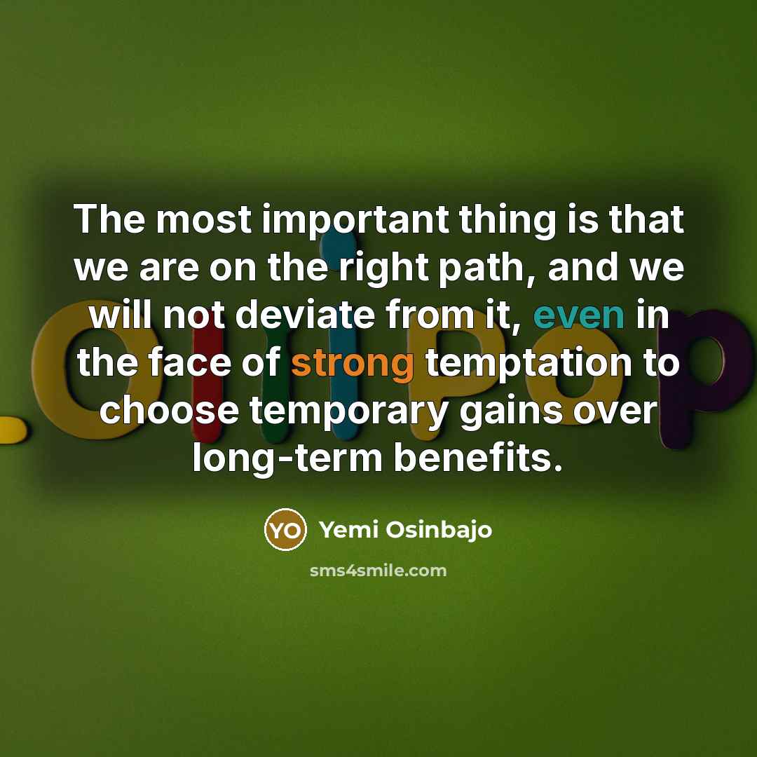 “The most important thing is that we are on the right path, and we will not deviate from it, even in the face of strong temptation to choose temporary gains over long-term benefits.” quote by Yemi Osinbajo
