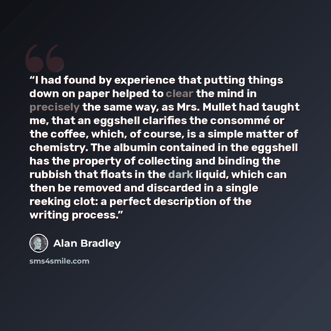 “I had found by experience that putting things down on paper helped to clear the mind in precisely the same way, as Mrs. Mullet had taught me, that an eggshell clarifies the consommé or the coffee, which, of course, is a simple matter of chemistry. The albumin contained in the eggshell has the…” quote by Alan Bradley