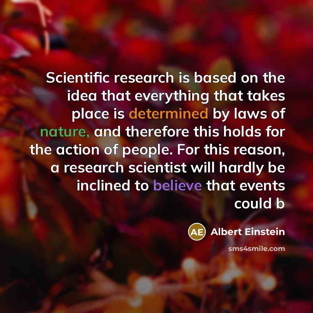 “Scientific research is based on the idea that everything that takes place is determined by laws of nature, and therefore this holds for the action of people. For this reason, a research scientist will hardly be inclined to believe that events could b” quote by Albert Einstein