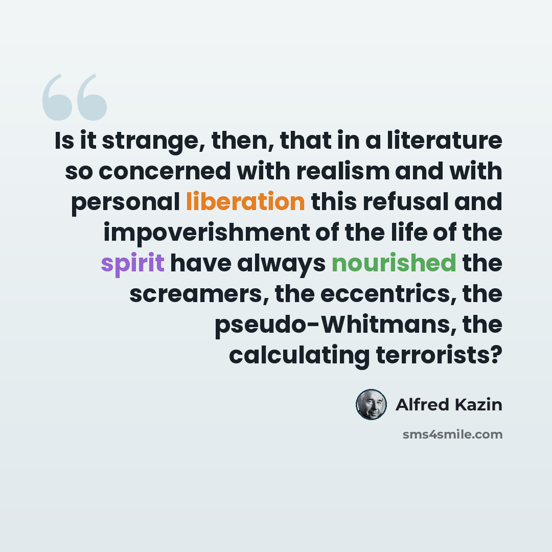 “Is it strange, then, that in a literature so concerned with realism and with personal liberation this refusal and impoverishment of the life of the spirit have always nourished the screamers, the eccentrics, the pseudo-Whitmans, the calculating terrorists?” quote by Alfred Kazin