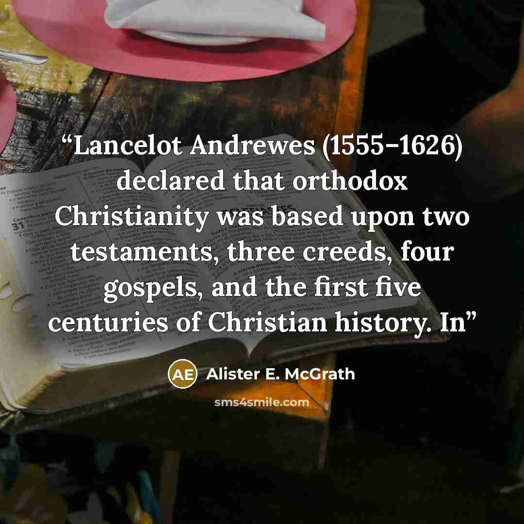 “Lancelot Andrewes (1555–1626) declared that orthodox Christianity was based upon two testaments, three creeds, four gospels, and the first five centuries of Christian history. In” quote by Alister E. McGrath