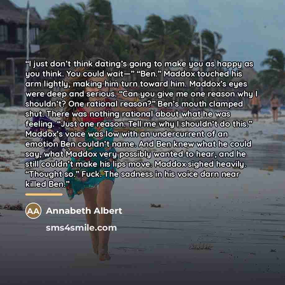 “I just don’t think dating’s going to make you as happy as you think. You could wait—” “Ben.” Maddox touched his arm lightly, making him turn toward him. Maddox’s eyes were deep and serious. “Can you give me one reason why I shouldn’t? One rational reason?” Ben’s mouth clamped shut. There was…” quote by Annabeth Albert