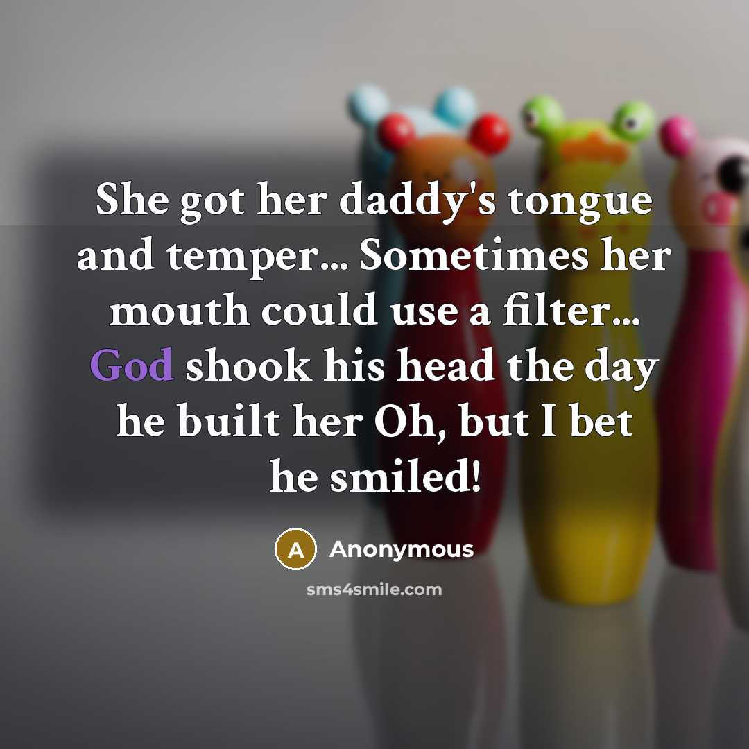 “She got her daddy's tongue and temper... Sometimes her mouth could use a filter... God shook his head the day he built her Oh, but I bet he smiled!” quote by Anonymous