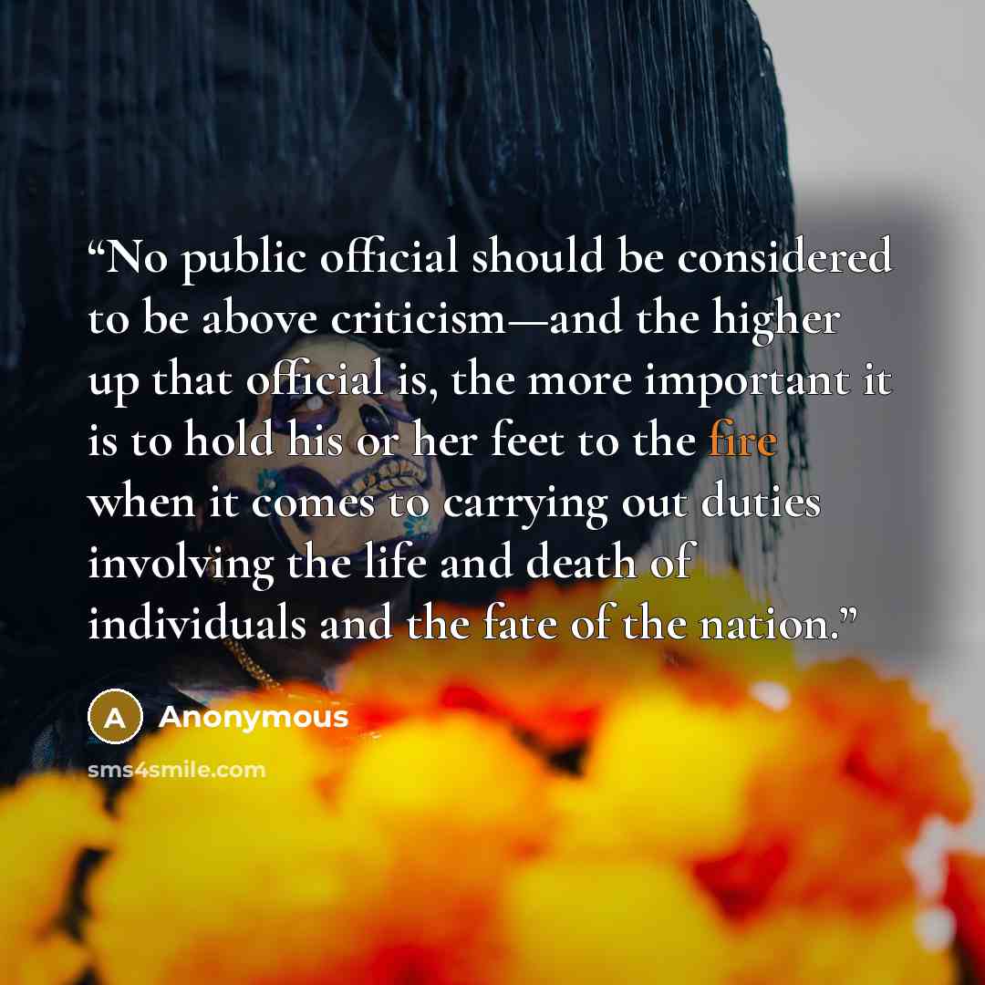 “No public official should be considered to be above criticism—and the higher up that official is, the more important it is to hold his or her feet to the fire when it comes to carrying out duties involving the life and death of individuals and the fate of the nation.” quote by Anonymous