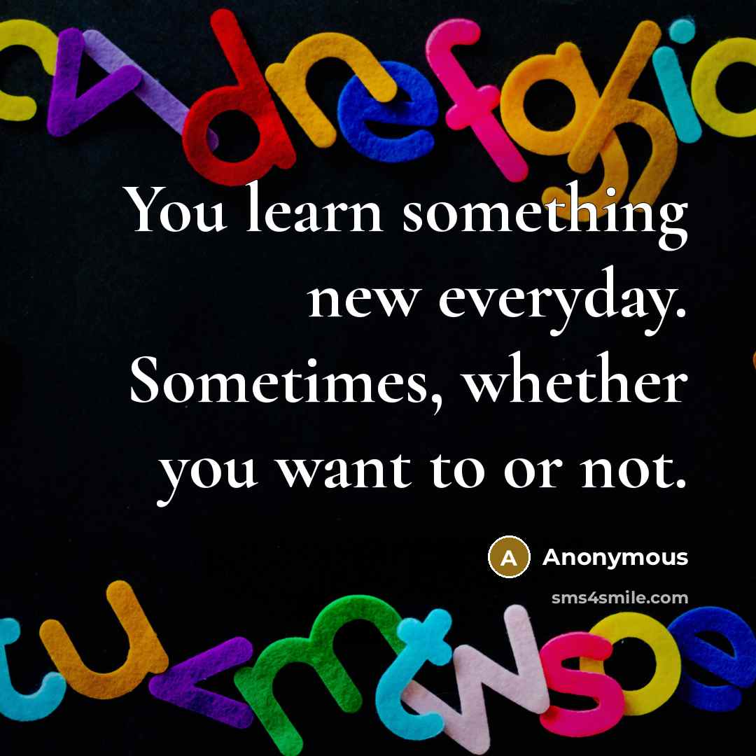 “You learn something new everyday. Sometimes, whether you want to or not.” quote by Anonymous