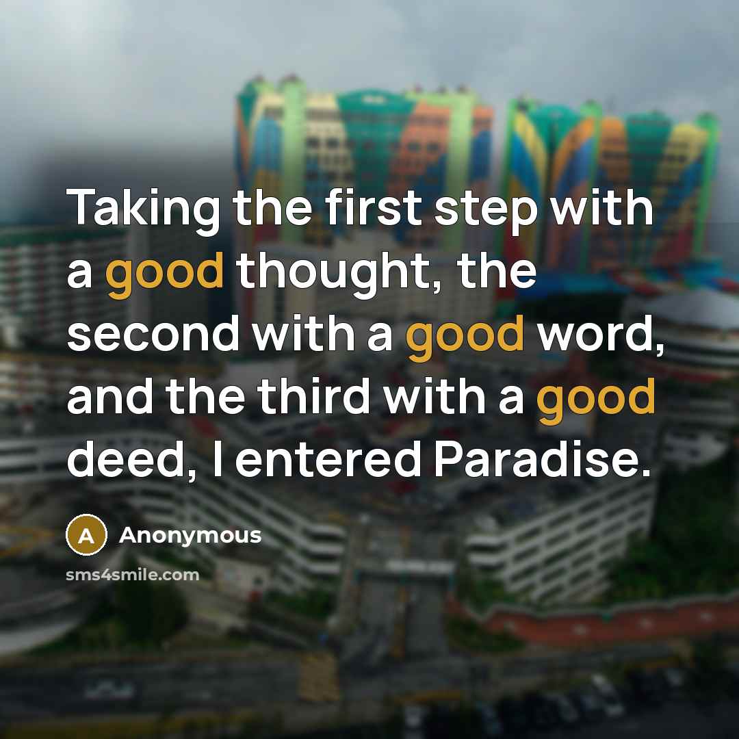 “Taking the first step with a good thought, the second with a good word, and the third with a good deed, I entered Paradise.” quote by Anonymous