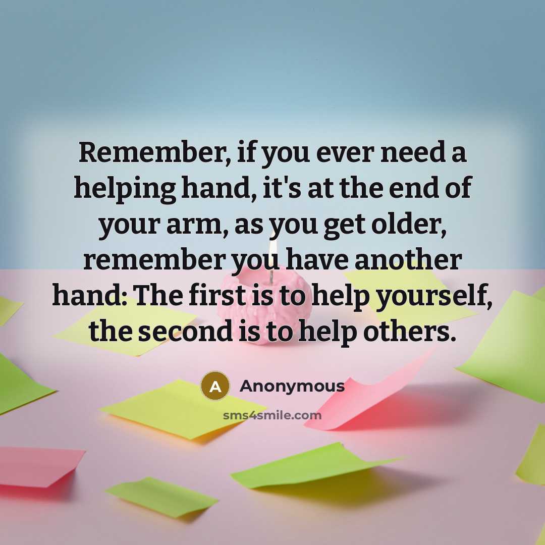 “Remember, if you ever need a helping hand, it's at the end of your arm, as you get older, remember you have another hand: The first is to help yourself, the second is to help others.” quote by Anonymous