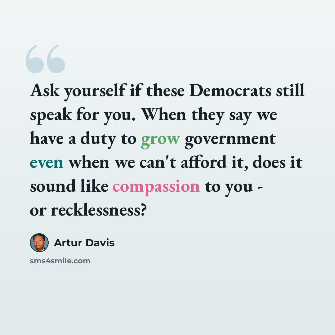 “Ask yourself if these Democrats still speak for you. When they say we have a duty to grow government even when we can't afford it, does it sound like compassion to you - or recklessness?” quote by Artur Davis