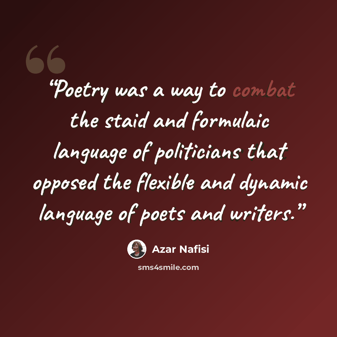 “Poetry was a way to combat the staid and formulaic language of politicians that opposed the flexible and dynamic language of poets and writers.” quote by Azar Nafisi