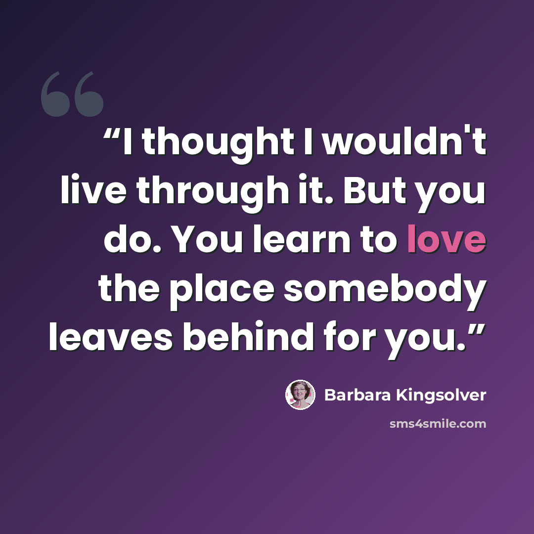 “I thought I wouldn't live through it. But you do. You learn to love the place somebody leaves behind for you.” quote by Barbara Kingsolver