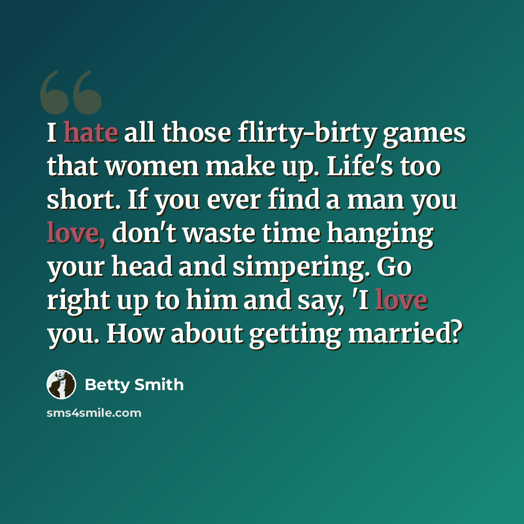 “I hate all those flirty-birty games that women make up. Life's too short. If you ever find a man you love, don't waste time hanging your head and simpering. Go right up to him and say, 'I love you. How about getting married?” quote by Betty Smith