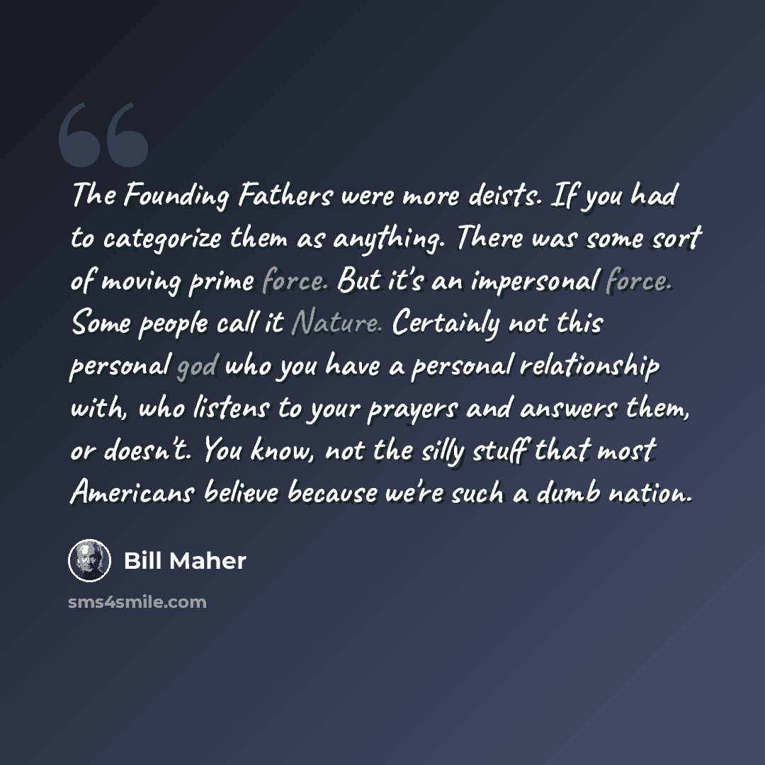 “The Founding Fathers were more deists. If you had to categorize them as anything. There was some sort of moving prime force. But it's an impersonal force. Some people call it Nature. Certainly not this personal god who you have a personal relationship with, who listens to your prayers and answers…” quote by Bill Maher