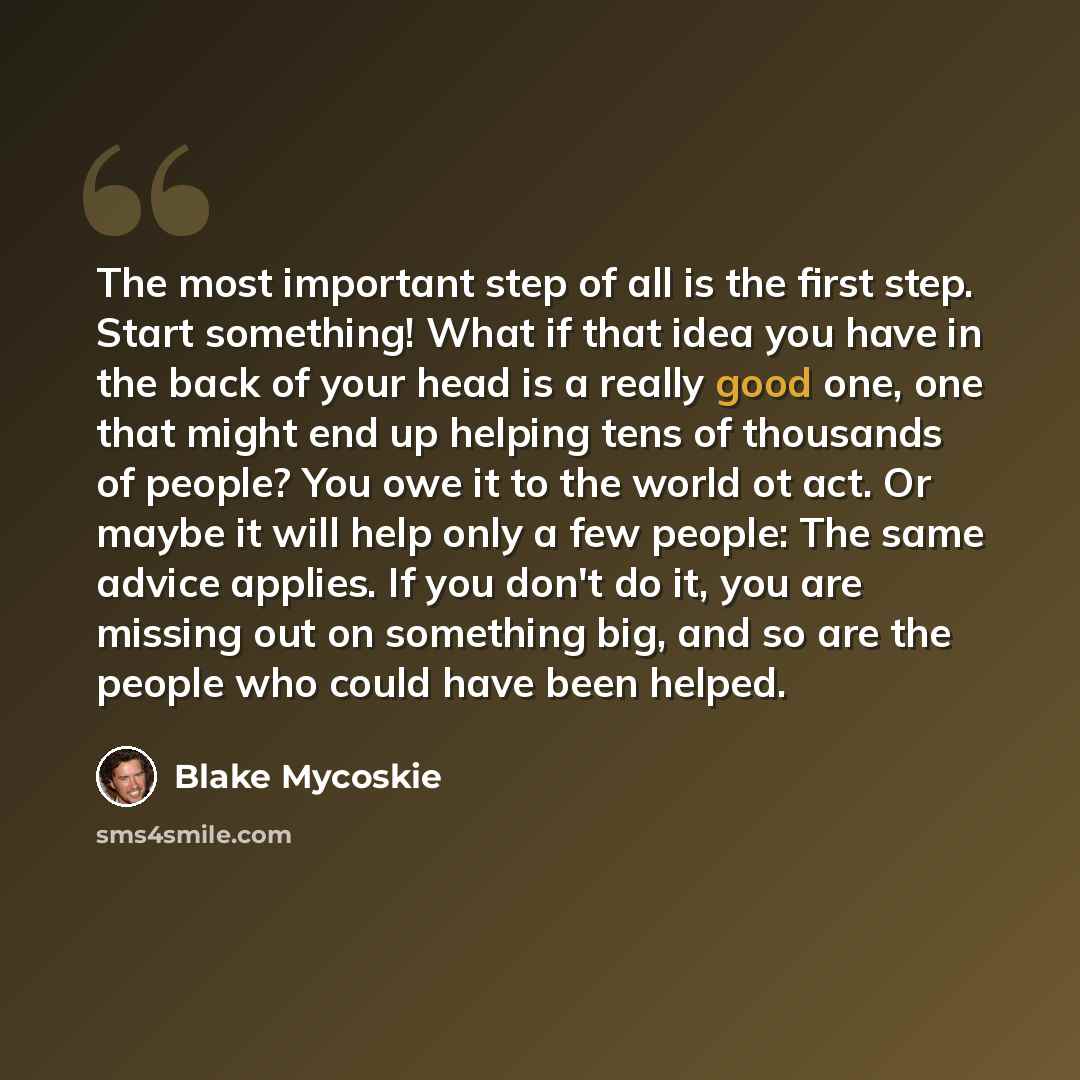 “The most important step of all is the first step. Start something! What if that idea you have in the back of your head is a really good one, one that might end up helping tens of thousands of people? You owe it to the world ot act. Or maybe it will help only a few people: The same advice applies…” quote by Blake Mycoskie