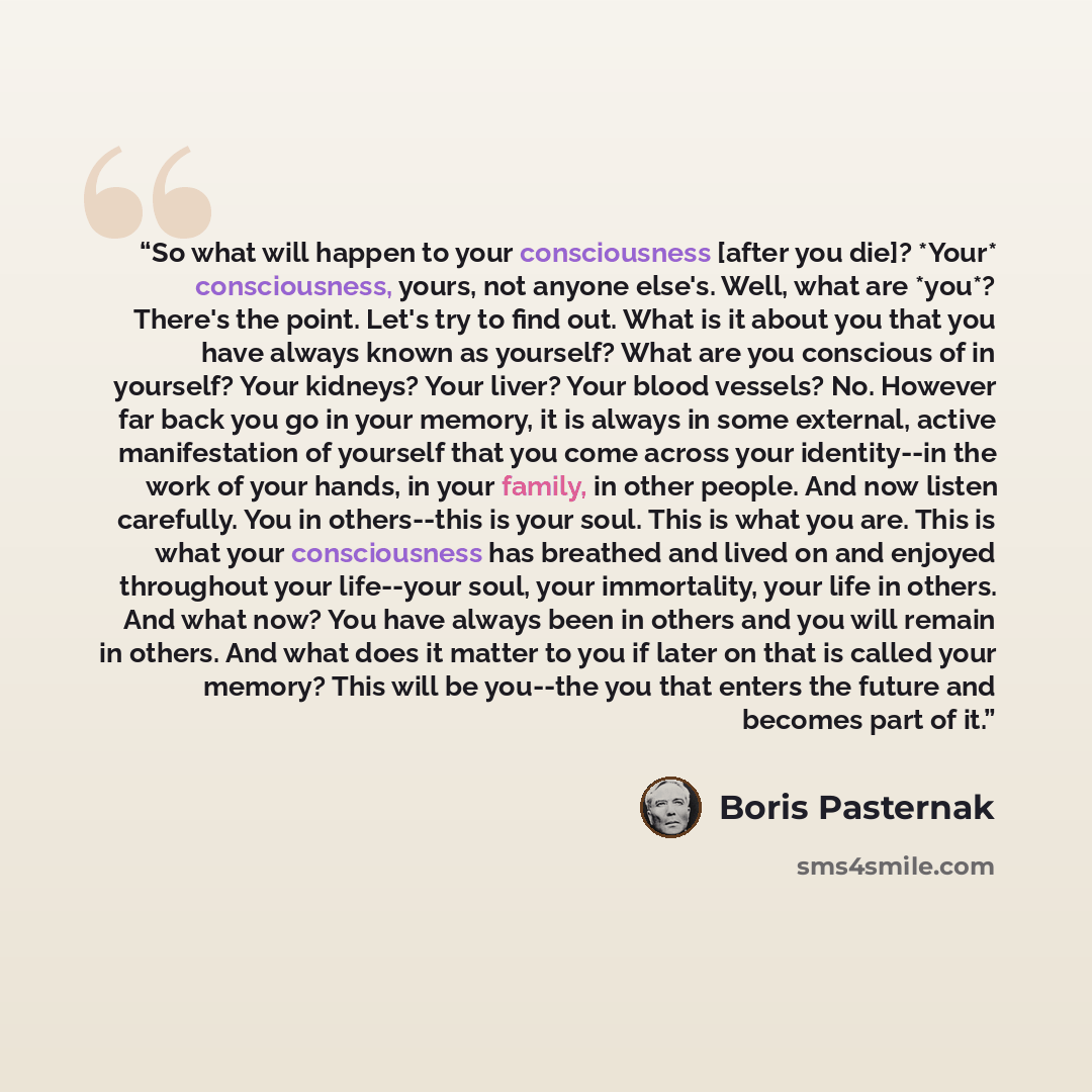 “So what will happen to your consciousness [after you die]? *Your* consciousness, yours, not anyone else's. Well, what are *you*? There's the point. Let's try to find out. What is it about you that you have always known as yourself? What are you conscious of in yourself? Your kidneys? Your liver?…” quote by Boris Pasternak