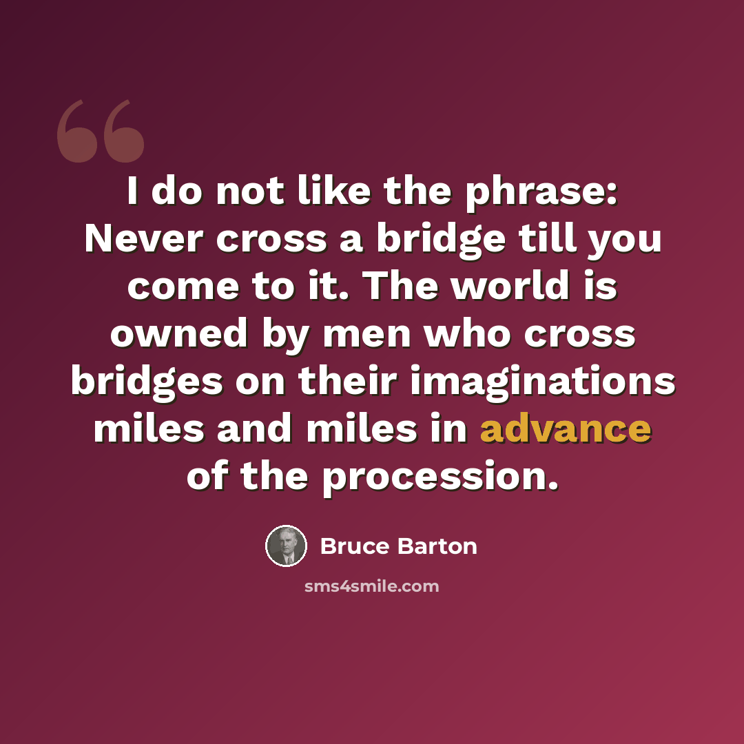 “I do not like the phrase: Never cross a bridge till you come to it. The world is owned by men who cross bridges on their imaginations miles and miles in advance of the procession.” quote by Bruce Barton