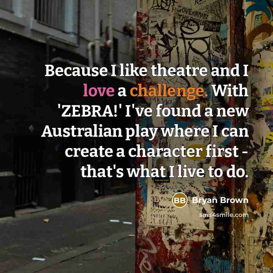 “Because I like theatre and I love a challenge. With 'ZEBRA!' I've found a new Australian play where I can create a character first - that's what I live to do.” quote by Bryan Brown