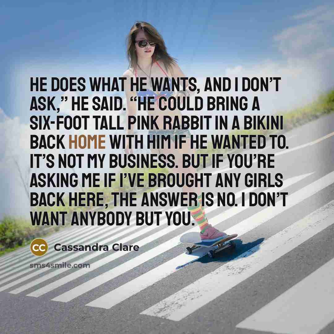 “He does what he wants, and I don’t ask,” he said. “He could bring a six-foot tall pink rabbit in a bikini back home with him if he wanted to. It’s not my business. But if you’re asking me if I’ve brought any girls back here, the answer is no. I don’t want anybody but you.” quote by Cassandra Clare