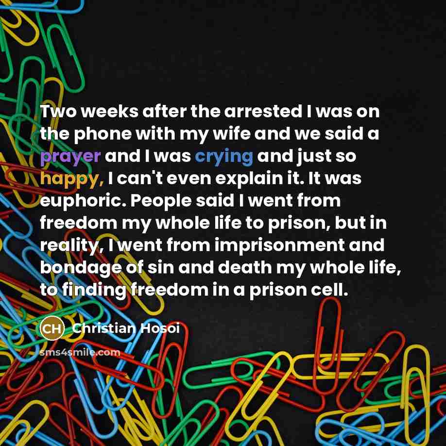 “Two weeks after the arrested I was on the phone with my wife and we said a prayer and I was crying and just so happy, I can't even explain it. It was euphoric. People said I went from freedom my whole life to prison, but in reality, I went from imprisonment and bondage of sin and death my whole…” quote by Christian Hosoi