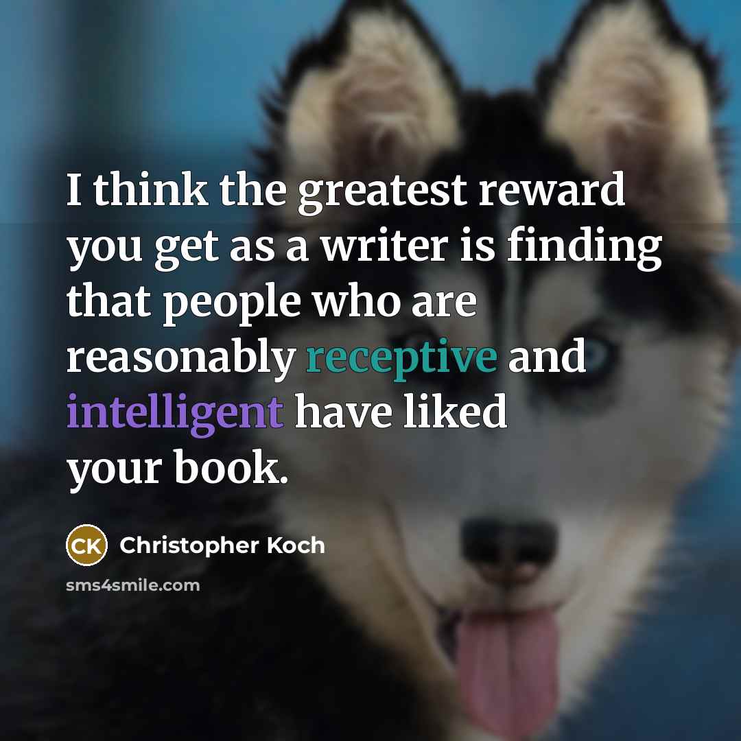 “I think the greatest reward you get as a writer is finding that people who are reasonably receptive and intelligent have liked your book.” quote by Christopher Koch