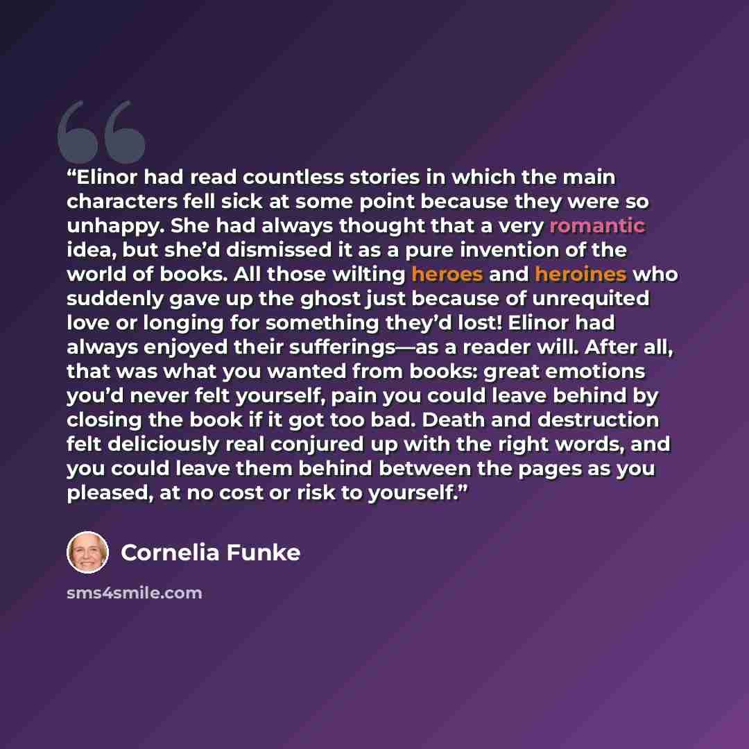 “Elinor had read countless stories in which the main characters fell sick at some point because they were so unhappy. She had always thought that a very romantic idea, but she’d dismissed it as a pure invention of the world of books. All those wilting heroes and heroines who suddenly gave up the…” quote by Cornelia Funke