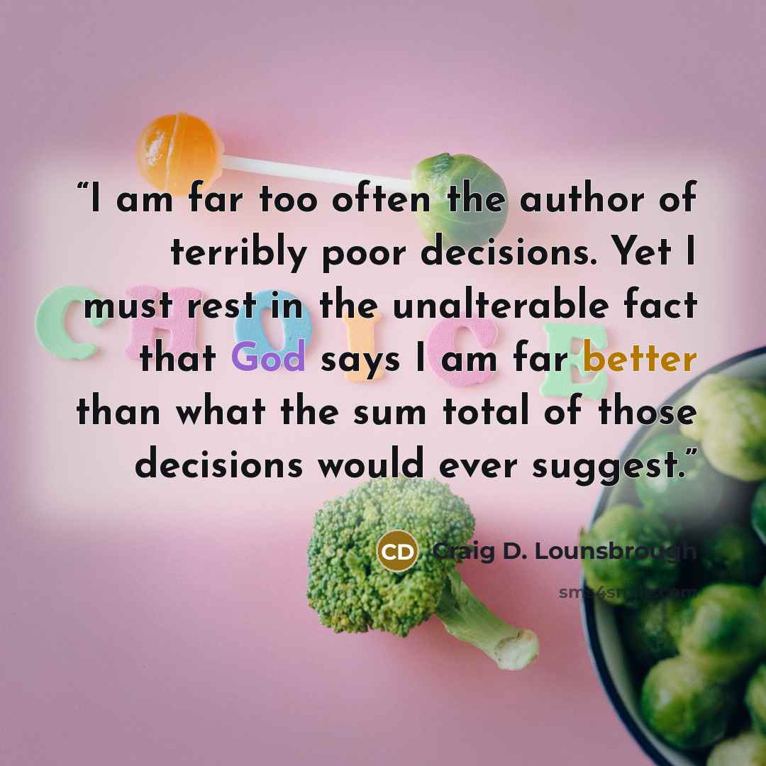 “I am far too often the author of terribly poor decisions. Yet I must rest in the unalterable fact that God says I am far better than what the sum total of those decisions would ever suggest.” quote by Craig D. Lounsbrough