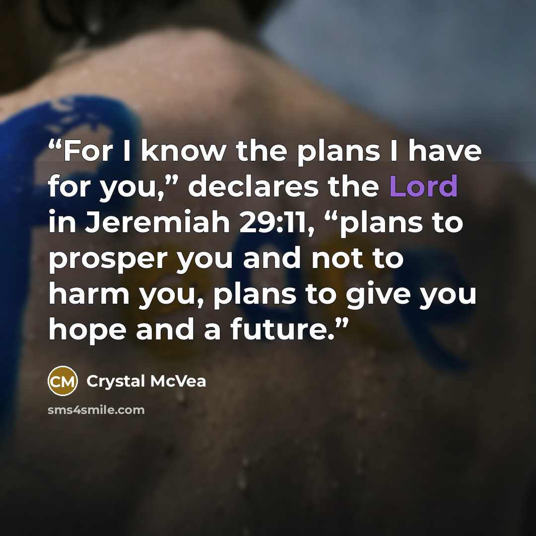 “For I know the plans I have for you,” declares the Lord in Jeremiah 29:11, “plans to prosper you and not to harm you, plans to give you hope and a future.” quote by Crystal McVea