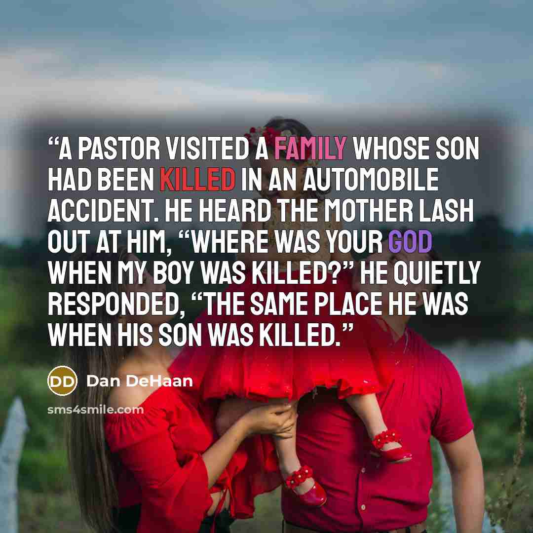 “A pastor visited a family whose son had been killed in an automobile accident. He heard the mother lash out at him, “Where was your God when my boy was killed?” He quietly responded, “The same place He was when His Son was killed.” quote by Dan DeHaan