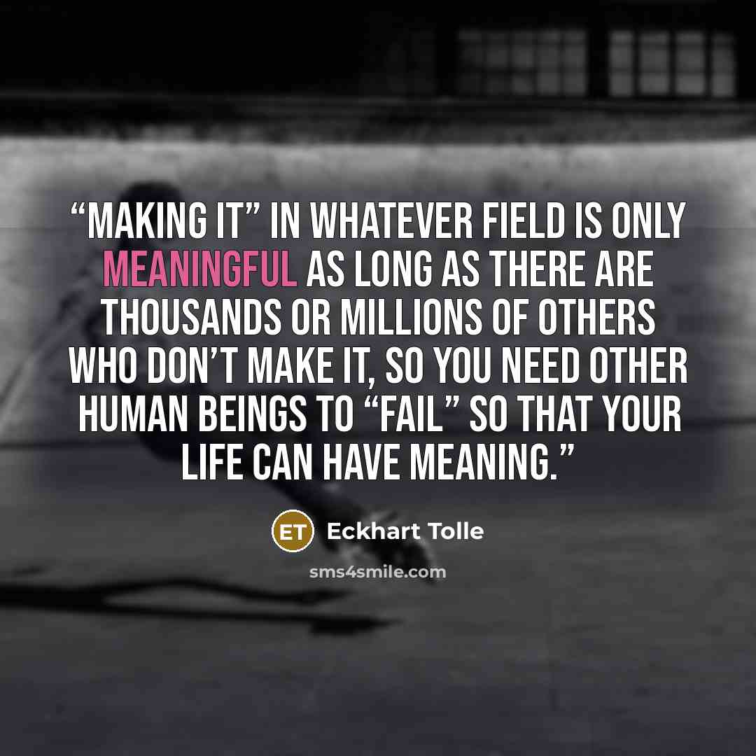 “Making it” in whatever field is only meaningful as long as there are thousands or millions of others who don’t make it, so you need other human beings to “fail” so that your life can have meaning.” quote by Eckhart Tolle