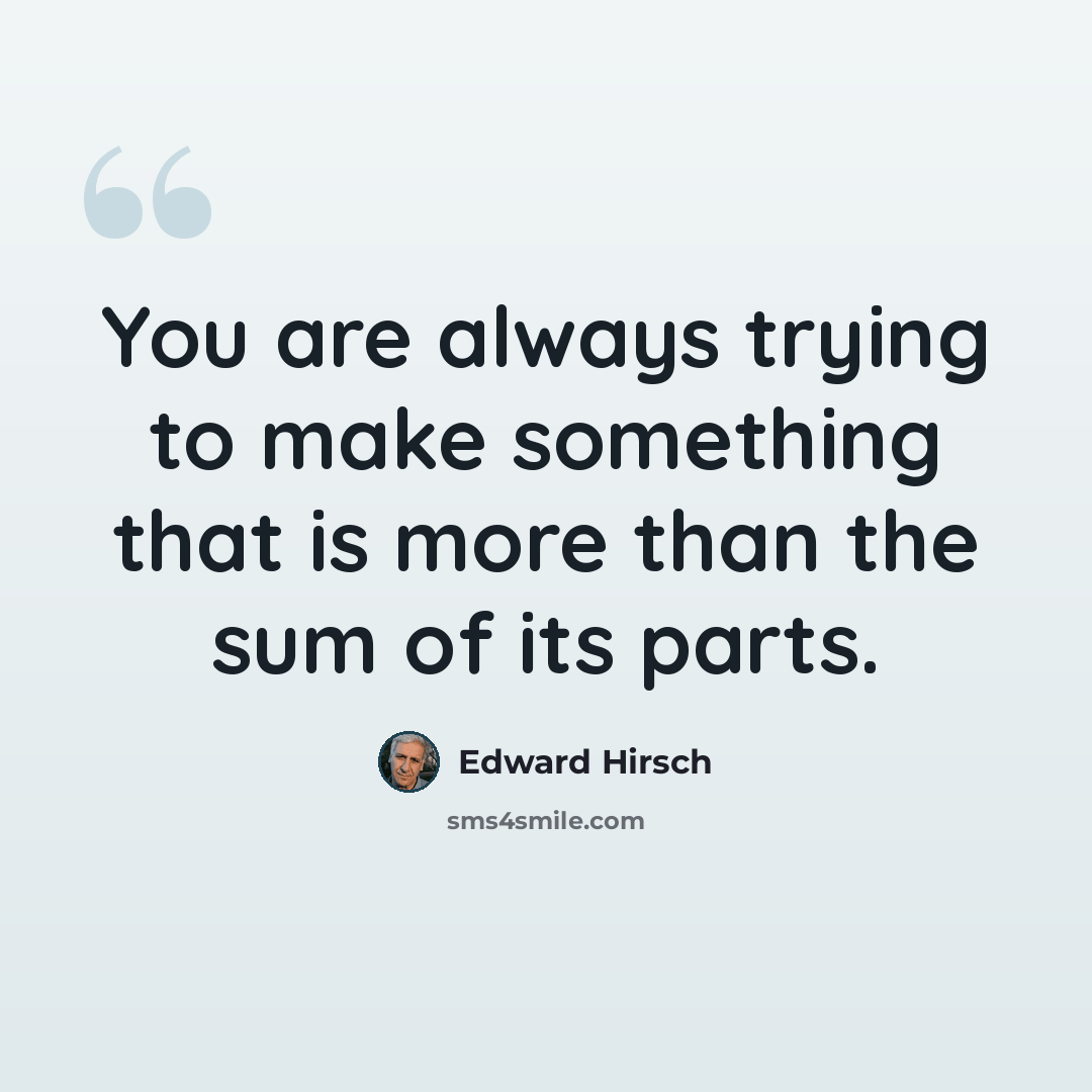 “You are always trying to make something that is more than the sum of its parts.” quote by Edward Hirsch