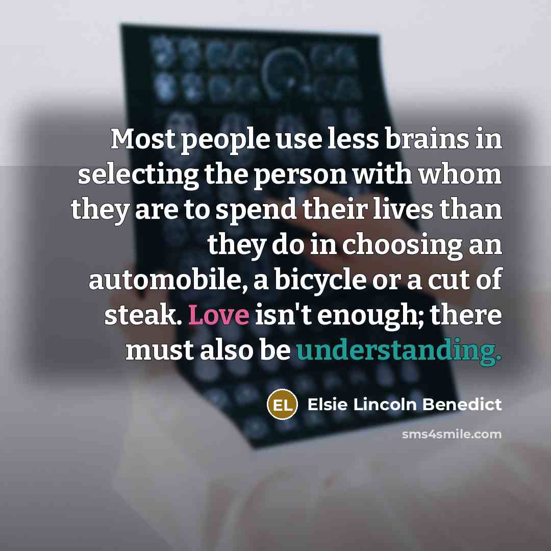“Most people use less brains in selecting the person with whom they are to spend their lives than they do in choosing an automobile, a bicycle or a cut of steak. Love isn't enough; there must also be understanding.” quote by Elsie Lincoln Benedict