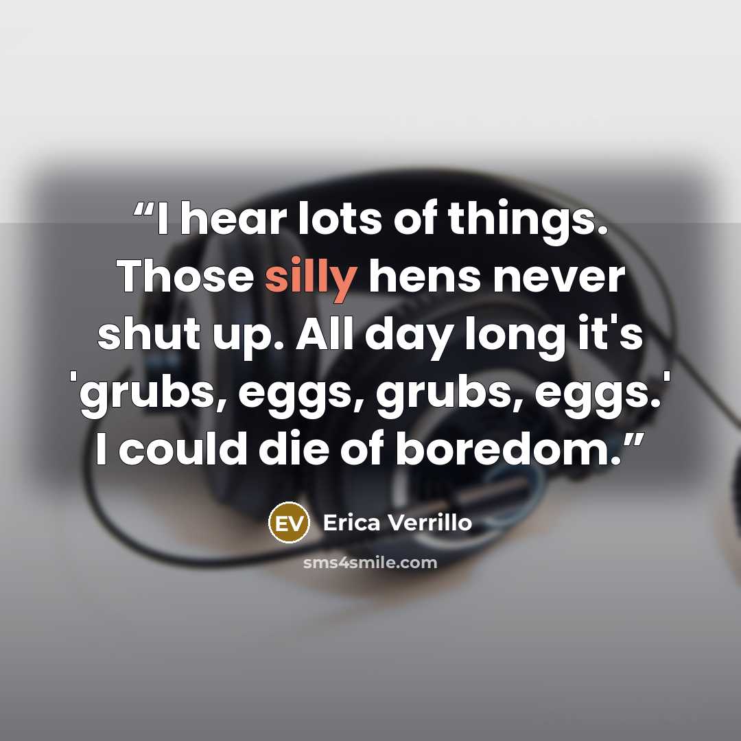 “I hear lots of things. Those silly hens never shut up. All day long it's 'grubs, eggs, grubs, eggs.' I could die of boredom.” quote by Erica Verrillo