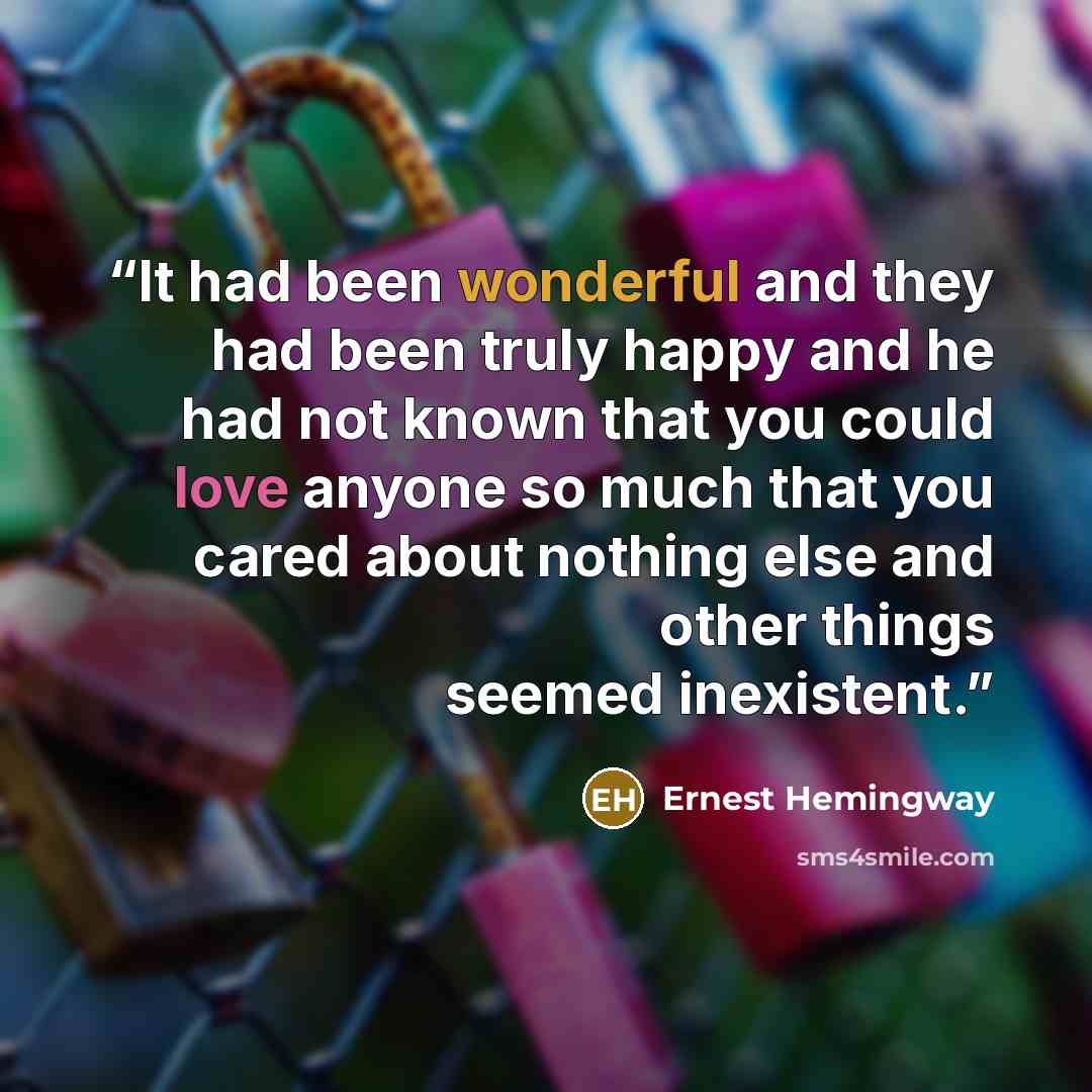 “It had been wonderful and they had been truly happy and he had not known that you could love anyone so much that you cared about nothing else and other things seemed inexistent.” quote by Ernest Hemingway