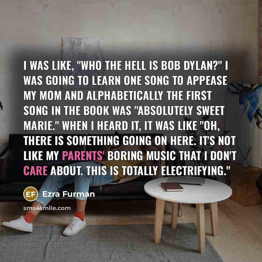 “I was like, "Who the hell is Bob Dylan?" I was going to learn one song to appease my mom and alphabetically the first song in the book was "Absolutely Sweet Marie." When I heard it, it was like "Oh, there is something going on here. It's not like my parents' boring music that I don't care about…” quote by Ezra Furman