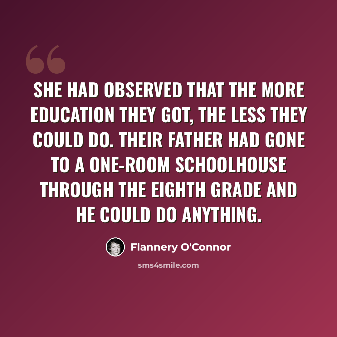 “She had observed that the more education they got, the less they could do. Their father had gone to a one-room schoolhouse through the eighth grade and he could do anything.” quote by Flannery O'Connor