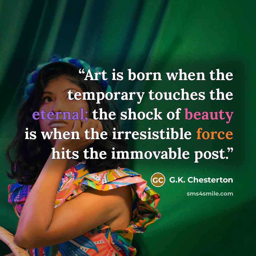 “Art is born when the temporary touches the eternal; the shock of beauty is when the irresistible force hits the immovable post.” quote by G.K. Chesterton