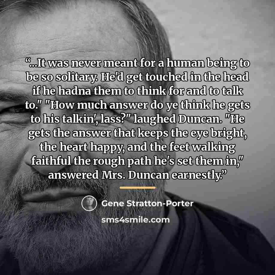 “...It was never meant for a human being to be so solitary. He'd get touched in the head if he hadna them to think for and to talk to." "How much answer do ye think he gets to his talkin', lass?" laughed Duncan. "He gets the answer that keeps the eye bright, the heart happy, and the feet walking…” quote by Gene Stratton-Porter