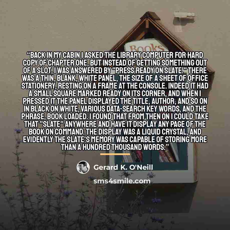 “Back in my cabin I asked the library computer for hard copy of Chapter One, but instead of getting something out of a slot, I was answered by "Press READY on slate." There was a thin, blank, white panel, the size of a sheet of office stationery, resting on a frame at the console. Indeed it had a…” quote by Gerard K. O'Neill