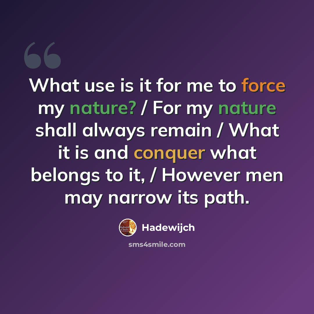 “What use is it for me to force my nature? / For my nature shall always remain / What it is and conquer what belongs to it, / However men may narrow its path.” quote by Hadewijch