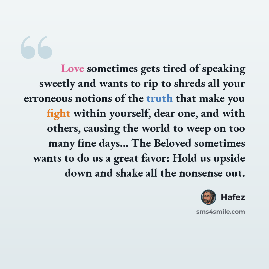 “Love sometimes gets tired of speaking sweetly and wants to rip to shreds all your erroneous notions of the truth that make you fight within yourself, dear one, and with others, causing the world to weep on too many fine days... The Beloved sometimes wants to do us a great favor: Hold us upside…” quote by Hafez