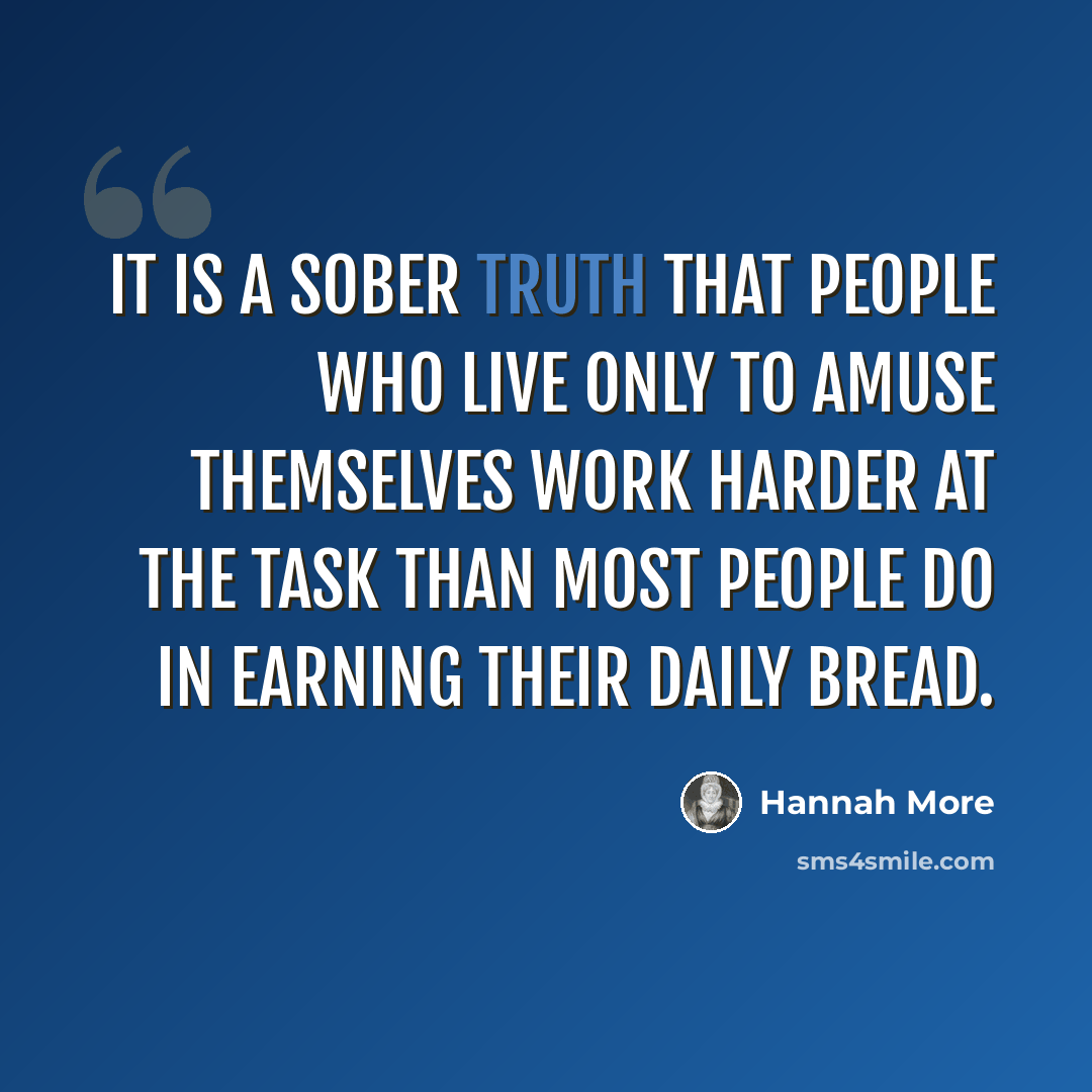 “It is a sober truth that people who live only to amuse themselves work harder at the task than most people do in earning their daily bread.” quote by Hannah More